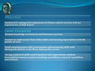 Analytical & managerial assignments in Finance and its services with an
organisation of high Repute

Career Conspectus
Domain knowledge in Financial and Insurance services.

Acumen to understand Client deliverables and meeting expectations with the
quality of work.

Good communication skill, presentation and mentoring skills with
distinguish abilities to facilitate high quality service.

Strong analytical skills used in business and requirements analysis.
Accomplished various projects involving surveillance, research capabilities
and analysis.
 