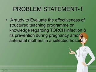 PROBLEM STATEMENT-1
• A study to Evaluate the effectiveness of
structured teaching programme on
knowledge regarding TORCH infection &
its prevention during pregnancy among
antenatal mothers in a selected hospital.
 