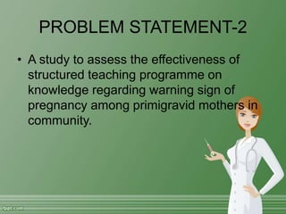 PROBLEM STATEMENT-2
• A study to assess the effectiveness of
structured teaching programme on
knowledge regarding warning sign of
pregnancy among primigravid mothers in
community.
 