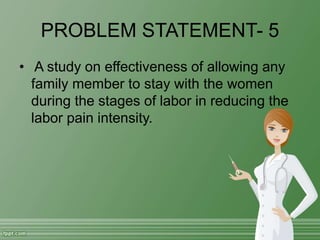 PROBLEM STATEMENT- 5
• A study on effectiveness of allowing any
family member to stay with the women
during the stages of labor in reducing the
labor pain intensity.
 