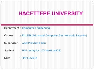 HACETTEPE UNIVERSITY 
Department : Computer Engineering 
Course : BIL 656(Advanced Computer And Network Security) 
Supervisor : Asst.Prof.Sevil Sen 
Student : Ulvi Ismayilov (ID:N14124839) 
Date : 04/11/2014 
 