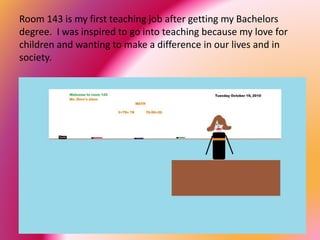 Room 143 is my first teaching job after getting my Bachelors
degree. I was inspired to go into teaching because my love for
children and wanting to make a difference in our lives and in
society.
 