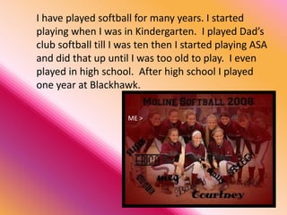 I have played softball for many years. I started
playing when I was in Kindergarten. I played Dad’s
club softball till I was ten then I started playing ASA
and did that up until I was too old to play. I even
played in high school. After high school I played
one year at Blackhawk.
ME >
 