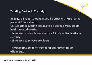 Tackling Deaths in Custody..
In 2012, 88 reports were issued by Coroners (Rule 43) to
prevent future deaths:
•27 reports related to lessons to be learned from mental
health related deaths
•14 related to care home deaths / 13 related to deaths in
custody
•19 related to private providers
These deaths are mostly either disabled victims or
offenders..
 