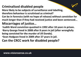 Criminalised disabled people
More likely to be subjects of surveillance and labelling,
therefore behaviour is scrutinised as criminal?
Can be in forensics (with no hope of release) without conviction for
much longer than if they had received justice and been sentenced...
Miscarriages of justice…
•Judith Ward conviction quashed in 1992 after 18 years in prison.
•Barry George freed in 2008 after 8 years in jail (after wrongfully
being convicted for the murder of Jill Dando).
•Sean Hodgson freed in 2009 after 27 years in jail.
Can the CRCC work for disabled people?
 