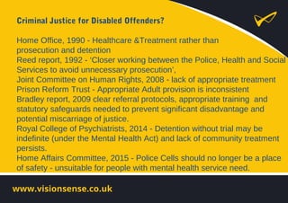 Criminal Justice for Disabled Offenders?
Home Office, 1990 - Healthcare &Treatment rather than
prosecution and detention
Reed report, 1992 - ‘Closer working between the Police, Health and Social
Services to avoid unnecessary prosecution’,
Joint Committee on Human Rights, 2008 - lack of appropriate treatment
Prison Reform Trust - Appropriate Adult provision is inconsistent
Bradley report, 2009 clear referral protocols, appropriate training and
statutory safeguards needed to prevent significant disadvantage and
potential miscarriage of justice.
Royal College of Psychiatrists, 2014 - Detention without trial may be
indefinite (under the Mental Health Act) and lack of community treatment
persists.
Home Affairs Committee, 2015 - Police Cells should no longer be a place
of safety - unsuitable for people with mental health service need.
 