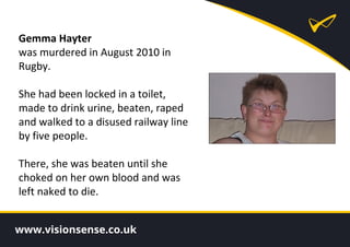 Gemma Hayter
was murdered in August 2010 in
Rugby.
She had been locked in a toilet,
made to drink urine, beaten, raped
and walked to a disused railway line
by five people.
There, she was beaten until she
choked on her own blood and was
left naked to die.
 