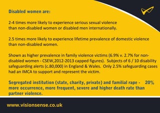 Disabled women are:
2-4 times more likely to experience serious sexual violence
than non-disabled women or disabled men internationally.
2.5 times more likely to experience lifetime prevalence of domestic violence
than non-disabled women.
Shown as higher prevalence in family violence victims (6.9% v. 2.7% for non-
disabled women - CSEW,2012-2013 capped figures). Subjects of 6 / 10 disability
safeguarding alerts (c.80,000) in England & Wales. Only 2.5% safeguarding cases
had an IMCA to support and represent the victim.
Segregated institution (state, charity, private) and familial rape - 20%
more occurrence, more frequent, severe and higher death rate than
partner violence.
 