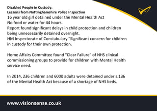 Disabled People in Custody:
Lessons from Nottinghamshire Police Inspection
16 year old girl detained under the Mental Health Act
No food or water for 44 hours.
Report found significant delays in child protection and chlidren
being unnecessarily detained overnight.
HM Inspectorate of Constabulary "Significant concern for children
in custody for their own protection.
Home Affairs Committee found "Clear Failure" of NHS clinical
commissioning groups to provide for children with Mental Health
service need.
In 2014, 236 children and 6000 adults were detained under s.136
of the Mental Health Act because of a shortage of NHS beds.
 