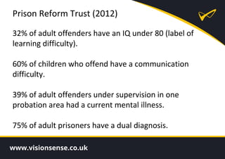 Prison Reform Trust (2012)
32% of adult offenders have an IQ under 80 (label of
learning difficulty).
60% of children who offend have a communication
difficulty.
39% of adult offenders under supervision in one
probation area had a current mental illness.
75% of adult prisoners have a dual diagnosis.
 