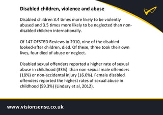 Disabled children, violence and abuse
Disabled children 3.4 times more likely to be violently
abused and 3.5 times more likely to be neglected than non-
disabled children internationally.
Of 147 OFSTED Reviews in 2010, nine of the disabled
looked-after children, died. Of these, three took their own
lives, four died of abuse or neglect.
Disabled sexual offenders reported a higher rate of sexual
abuse in childhood (33%) than non-sexual male offenders
(18%) or non-accidental injury (16.0%). Female disabled
offenders reported the highest rates of sexual abuse in
childhood (59.3%) (Lindsay et al, 2012).
 