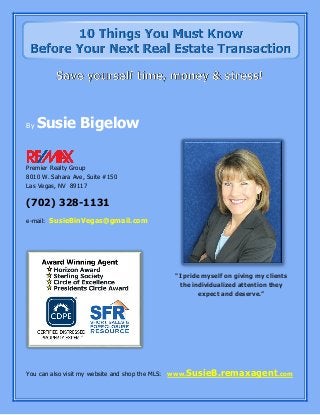 By Susie Bigelow
Premier Realty Group
8010 W. Sahara Ave, Suite #150
Las Vegas, NV 89117
(702) 328-1131
e-mail: SusieBinVegas@gmail.com
You can also visit my website and shop the MLS: www.SusieB.remaxagent.com
"I pride myself on giving my clients
the individualized attention they
expect and deserve.”
 