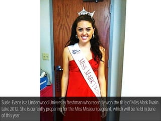 Susie Evans is a Lindenwood University freshman who recently won the title of Miss Mark Twain
Lake 2012. She is currently preparing for the Miss Missouri pageant, which will be held in June
of this year.
 