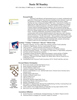Susie M Stanley
              405 S. Dale Mabry #154  Tampa, FL 33609  (813) 454-1444  SusieMStanley@aol.com




                             Personal Profile
                                           Seasoned Youth Minister with demonstrated success in creation, interpretation and
                                      application of Renewing the Vision document including mission statement, 3 goals and
                                      8 components of Catholic Youth Ministry, Search Institutes 40 Assets, Catholic
                                      Theology for Teens, training and leading CORE Teams. Experienced in leading Life
                                      Nights and The Edge nights from Life Teen. Demonstrated competence in volunteer
                                      administration, program management, and effective problem-solving, employee and
                                      volunteer relations including recruiting, education, safe environment training and
                                      continued support and retreat/Sabbath days. Self directed and possessing the ability to
                                      effectively manage multiple priorities and complete assignments within established time
                                      frames. Excellent confidentiality and problem resolution abilities. Excellent
                                      communication skills (written/verbal/presentation) with supervisors, staff, volunteers,
                                      parents and teens as well as the ability to develop written reports and proposals to the
                                      necessary committees. Flexible and versatile – able to maintain a sense of humor under
                                      pressure. Poised and competent with demonstrated ability to easily transcend cultural
                                      difference. Excellent team-building skills, leadership skills, outreach, and assisting
                                      Catholic Youth to be active participants in their faith today.
                      Speaking * Training * Conferences * Retreats * Mission Trips
                            Eucharistic Adoration, Ala-Teen, CORE Team Training, Christian Youth Leadership
                            Jr High & Sr. High Retreats, Ala-Teen, Search Intitute 40 Assets
                            “Nerve to Serve” vocation awareness conventions for over 400 youth
                            Youth Minister Training for new and existing coordinators of CYM and volunteers
National Federation
of                          Led Safe Environment Training – for volunteers, jr. high students, sr. high students, and parents
 Catholic Youth             Led Echos of Faith Trainer for new catechists
Ministers                   Coordinated Volunteer & Ministers Appreciation banquets, retreats and days of Sabbath.
                            Parent & Teenager Conferences – fostering communication and relationships. Youth
                             Conferences: Theology of the Body, Respect Life, Media, Music, Movies, Family & Love,
                             Celebrating Diversity
                            Coordinating Events: Diocesan Youth Conventions, NCYC, World Youth Day, and more.


                      Personal Ministry Participation
                            RCIA Team member and Individual Sponsor (4 yrs)
                            Small Christian Community Leader (2 yrs)
                            Vocation Ministry Leader (8 yrs)
                            Adoration Committee Team Leader (6 yrs)
                            Women’s Guild Member (11 yrs), Spiritual leader (2yrs), Treasurer (2yrs), Secretary (2yrs),
                             Outreach (2yrs)
                            Scripture Study Leader (9yrs)
                            Disciples in Mission Leader (3yrs)
                            Legion of Mary (6 yrs)
                            Altar Society (8 yrs)
    Secular                 Sacristan & Adoration Chapel Staff (9 yrs)
  Franciscan                Extraordinary Minister of the Eucharist (14 yrs)
  Five Martyr               Minister of Hospitality (12 yrs)
    Region                  Staff Support to: Baptimal prep, Marriage Prep, ReMembering, NewDay, Centering Prayer and
 St. Michael the             Pastoral Care and Catholic School Community K-8.
   Archangel                CAST Catholic Active Singles Ministry of Tampa Bay (serving single Catholics 30-59)
 Tampa, Florida
                            Spirit West Coast, and multiple Service/Mission trips


                      Associations/Affiliations
                            Secular Franciscan - St. Michael the Archangel Fraternity, Five Martyr’s Region (current)
                            Franciscan Sisters of Allegany NY Associate, Tampa, FL (current)
 