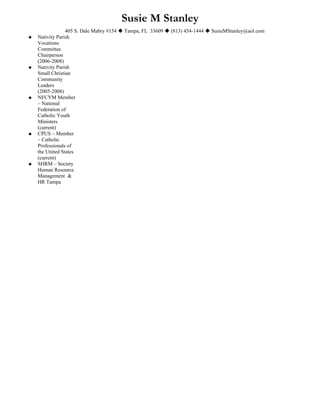 Susie M Stanley
                 405 S. Dale Mabry #154  Tampa, FL 33609  (813) 454-1444  SusieMStanley@aol.com
   Nativity Parish
    Vocations
    Committee
    Chairperson
    (2006-2008)
   Nativity Parish
    Small Christian
    Community
    Leaders
    (2005-2008)
   NFCYM Member
    – National
    Federation of
    Catholic Youth
    Ministers
    (current)
   CPUS – Member
    – Catholic
    Professionals of
    the United States
    (current)
   SHRM – Society
    Human Resource
    Management &
    HR Tampa
 