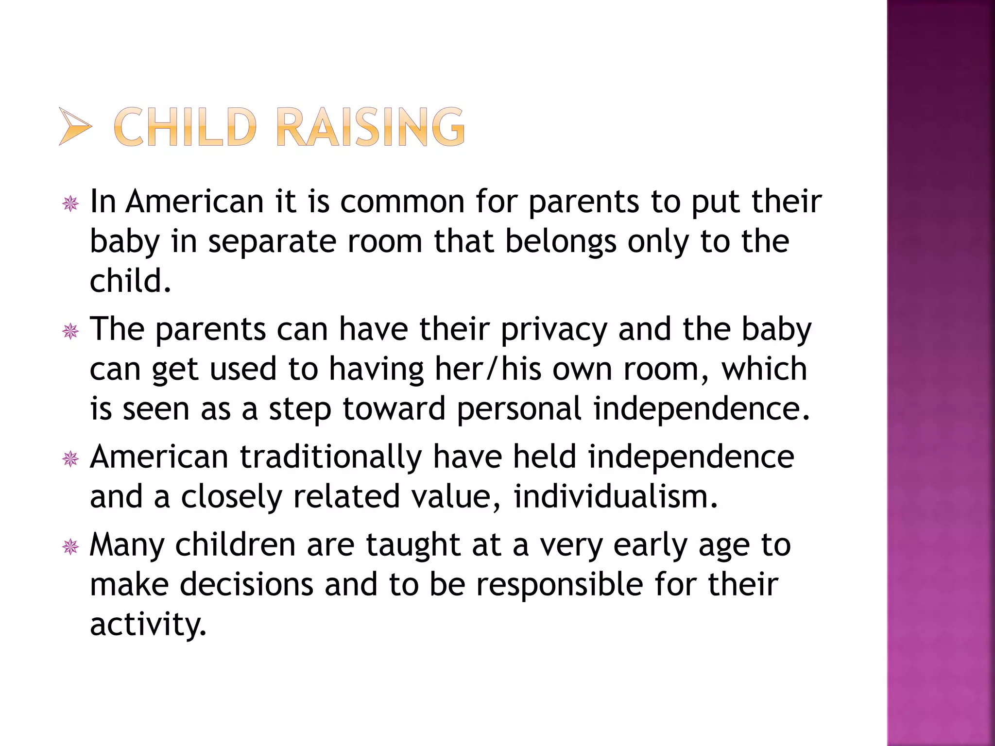  In American it is common for parents to put their
baby in separate room that belongs only to the
child.
 The parents can have their privacy and the baby
can get used to having her/his own room, which
is seen as a step toward personal independence.
 American traditionally have held independence
and a closely related value, individualism.
 Many children are taught at a very early age to
make decisions and to be responsible for their
activity.
 