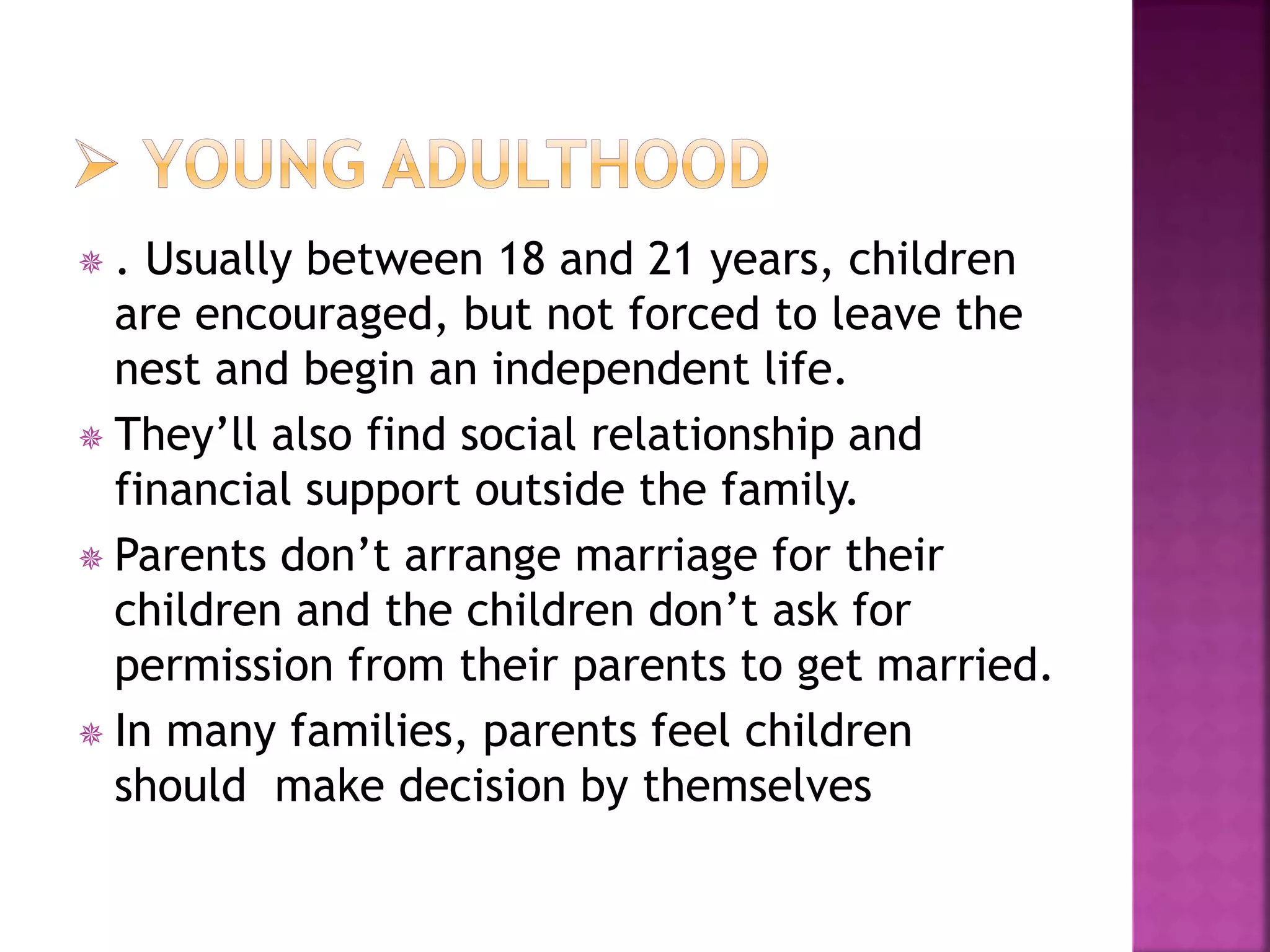  . Usually between 18 and 21 years, children
are encouraged, but not forced to leave the
nest and begin an independent life.
 They’ll also find social relationship and
financial support outside the family.
 Parents don’t arrange marriage for their
children and the children don’t ask for
permission from their parents to get married.
 In many families, parents feel children
should make decision by themselves
 
