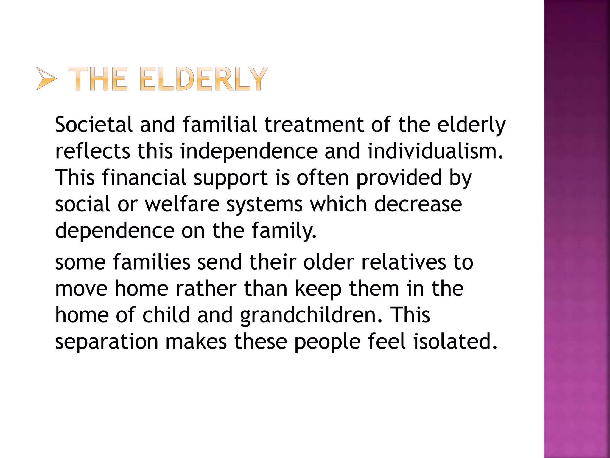 Societal and familial treatment of the elderly
reflects this independence and individualism.
This financial support is often provided by
social or welfare systems which decrease
dependence on the family.
some families send their older relatives to
move home rather than keep them in the
home of child and grandchildren. This
separation makes these people feel isolated.
 