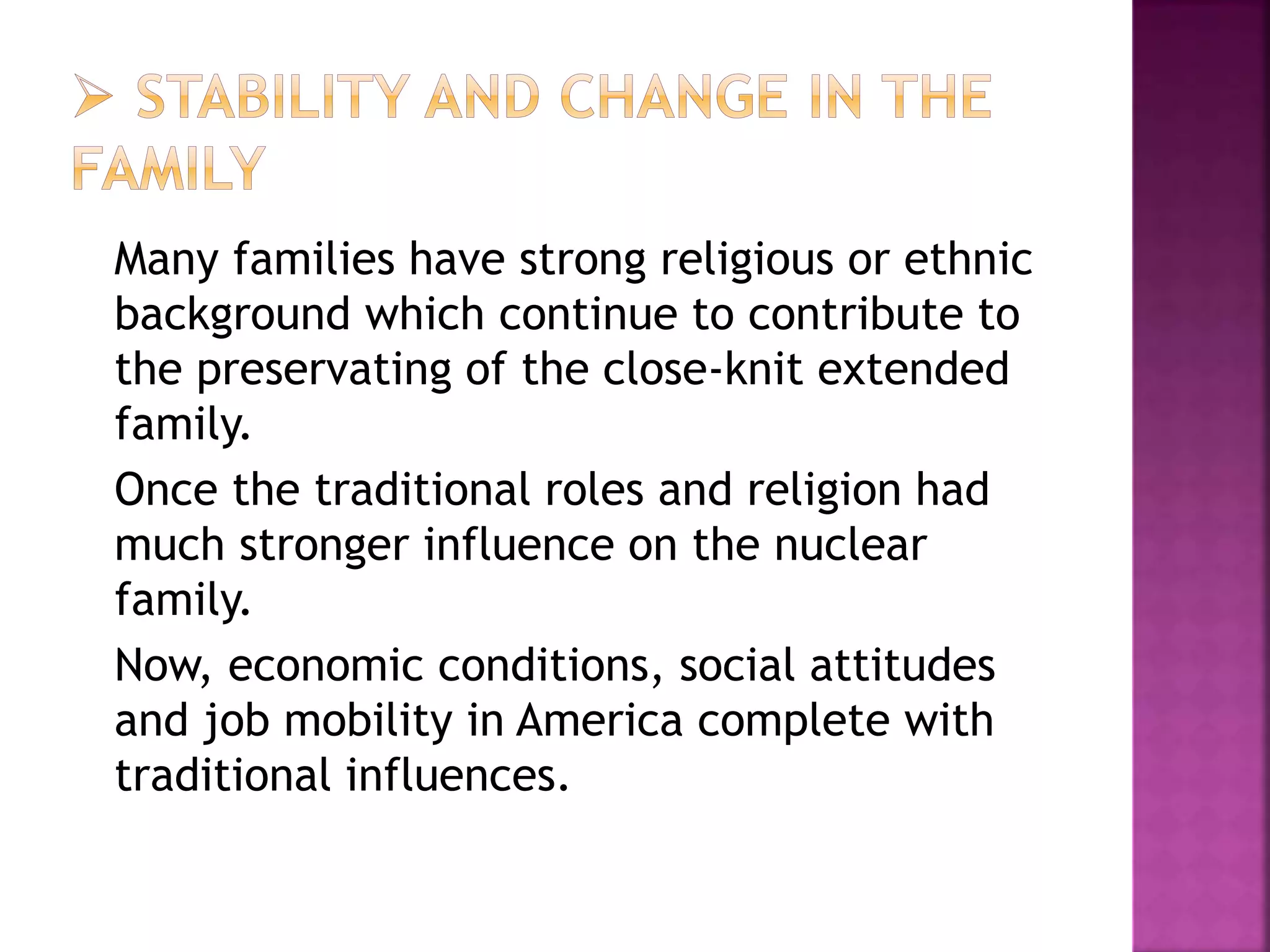 Many families have strong religious or ethnic
background which continue to contribute to
the preservating of the close-knit extended
family.
Once the traditional roles and religion had
much stronger influence on the nuclear
family.
Now, economic conditions, social attitudes
and job mobility in America complete with
traditional influences.
 