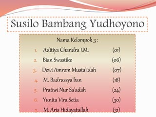 Susilo Bambang Yudhoyono
Nama Kelompok 3 :
1. Aditiya Chandra I.M. (01)
2. Bian Swastiko (06)
3. Dewi Amrom Musta’idah (07)
4. M. Badrussya’ban (18)
5. Pratiwi Nur Sa’adah (24)
6. Yunita Vira Setia (30)
7. M. Aris Hidayatullah (31)
 
