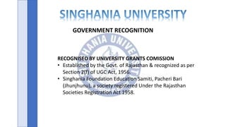 GOVERNMENT RECOGNITION
RECOGNISED BY UNIVERSITY GRANTS COMISSION
• Established by the Govt. of Rajasthan & recognized as per
Section 2(f) of UGC Act, 1956.
• Singhania Foundation Education Samiti, Pacheri Bari
(Jhunjhunu), a society registered Under the Rajasthan
Societies Registration Act 1958.
 