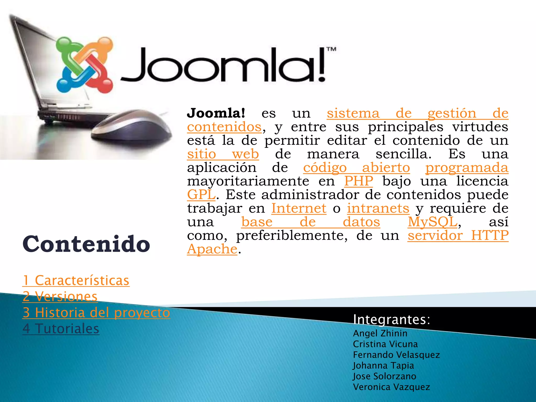 Joomla! es un sistema de gestión de contenidos, y entre sus principales virtudes está la de permitir editar el contenido de un sitio web de manera sencilla. Es una aplicación de código abiertoprogramada mayoritariamente en PHP bajo una licencia GPL. Este administrador de contenidos puede trabajar en Internet o intranets y requiere de una base de datosMySQL, así como, preferiblemente, de un servidor HTTP Apache.Contenido1 Características2 Versiones3 Historia del proyecto4 TutorialesIntegrantes:Angel ZhininCristina VicunaFernando VelasquezJohanna TapiaJose SolorzanoVeronica Vazquez