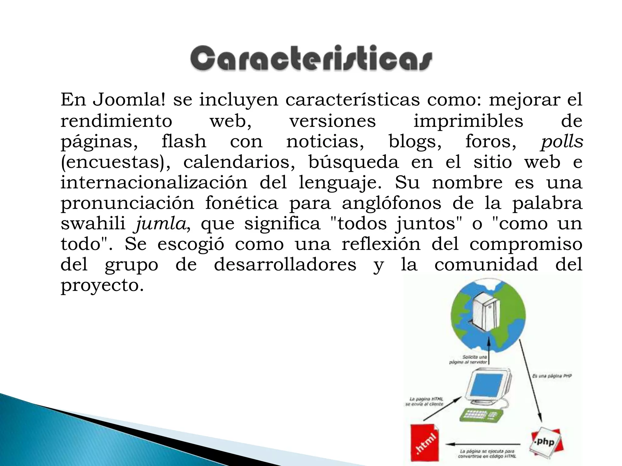 En Joomla! se incluyen características como: mejorar el rendimiento web, versiones imprimibles de páginas, flash con noticias, blogs, foros, polls (encuestas), calendarios, búsqueda en el sitio web e internacionalización del lenguaje. Su nombre es una pronunciación fonética para anglófonos de la palabra swahili jumla, que significa "todos juntos" o "como un todo". Se escogió como una reflexión del compromiso del grupo de desarrolladores y la comunidad del proyecto.Caracteristicas