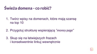 Świeża domena - co robić?
1. Twórz wpisy na domenach, które mają szansę
na top 10
2. Przygotuj strukturę wspierającą “money page”
3. Skup się na łatwiejszych frazach
i konsekwentnie linkuj wewnętrznie
 