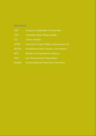 Acronyms 
CSP Company Sustainable Procurement 
CSR Corporate Social Responsibility 
CO2 Carbon Dioxide 
CPSIA Consumer Product Safety Improvement Act 
DETOX Greenpeace Detox Solution Commitment 
MCA Multiple Correspondence Analysis 
NGO Non Governmental Organization 
SusReF Sustainability-lab Reporting Framework 
 