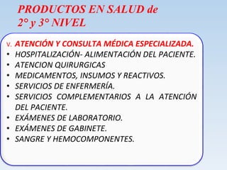 PRODUCTOS EN SALUD de
2° y 3° NIVEL
V. ATENCIÓN Y CONSULTA MÉDICA ESPECIALIZADA.
• HOSPITALIZACIÓN- ALIMENTACIÓN DEL PACIENTE.
• ATENCION QUIRURGICAS
• MEDICAMENTOS, INSUMOS Y REACTIVOS.
• SERVICIOS DE ENFERMERÍA.
• SERVICIOS COMPLEMENTARIOS A LA ATENCIÓN
DEL PACIENTE.
• EXÁMENES DE LABORATORIO.
• EXÁMENES DE GABINETE.
• SANGRE Y HEMOCOMPONENTES.
 