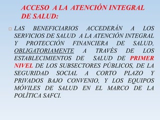 ACCESO A LA ATENCIÓN INTEGRAL
DE SALUD:
 LAS BENEFICIARIOS ACCEDERÁN A LOS
SERVICIOS DE SALUD A LA ATENCIÓN INTEGRAL
Y PROTECCIÓN FINANCIERA DE SALUD,
OBLIGATORIAMENTE A TRAVÉS DE LOS
ESTABLECIMIENTOS DE SALUD DE PRIMER
NIVEL DE LOS SUBSECTORES PÚBLICOS, DE LA
SEGURIDAD SOCIAL A CORTO PLAZO Y
PRIVADOS BAJO CONVENIO, Y LOS EQUIPOS
MÓVILES DE SALUD EN EL MARCO DE LA
POLÍTICA SAFCI.
 