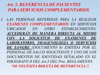 Art. 5. REFERENCIA DE PACIENTES
PARA SERVICIOS COMPLEMENTARIOS
I. LAS PERSONAS REFERIDAS PARA LA REALIZAR
EXÁMENES COMPLEMENTARIOS EN SERVICIOS
UBICADOS EN OTRO ESTABLECIMIENTO,
ACCEDERÁN DE MANERA DIRECTA AL MISMO
CON LA SOLICITUD DE EXÁMENES DE
LABORATORIO, IMAGENOLOGÍA O SERVICIOS
DE SANGRE (DOCUMENTO 8) EMITIDA POR EL
PERSONAL DE SALUD SOLICITANTE Y UNO DE LOS
DOCUMENTOS DE IDENTIDAD SEÑALADO EN EL
PARÁGRAFO II DEL Art.3 DEL Prte. REGLAMENTO.
NO NECESITA BOLETA DE REFERENCIA !!
 
