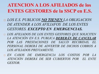 ATENCION A LOS AFILIADOS de los
ENTES GESTORES de la SSCP en E.S.
 LOS E.S. PUBLICOS NO TIENEN LA OBLIGACION
DE ATENDER A LOS AFILIAFOS DE LOS ENTES
GESTORES. EXCEPTO EN EMERGENCIAS.
 LOS AFILIADOS DE LOS ENTES GESTORES QUE SOLICITEN
LA ATENCIÓN EN E.S. PUBLICA DEBERÁN DE CANCELAR
POR LAS PRESTACIONES DE SALUD RECIBIDAS, EL
PERSONAL DEBERÁ DE ADVERTIR DE DICHOS COBROS A
LOS AFILIADOS PREVIAMENTE.
 EN CASOS DE EMERGENCIA LOS COSTOS POR LA
ATENCIÓN DEBERÁ DE SER CUBIERTOS POR EL ENTE
GESTOR.
 