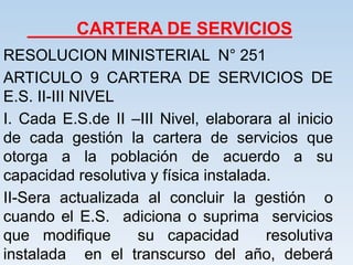 CARTERA DE SERVICIOS
RESOLUCION MINISTERIAL N° 251
ARTICULO 9 CARTERA DE SERVICIOS DE
E.S. II-III NIVEL
I. Cada E.S.de II –III Nivel, elaborara al inicio
de cada gestión la cartera de servicios que
otorga a la población de acuerdo a su
capacidad resolutiva y física instalada.
II-Sera actualizada al concluir la gestión o
cuando el E.S. adiciona o suprima servicios
que modifique su capacidad resolutiva
instalada en el transcurso del año, deberá
 