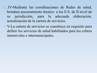  .IV-Mediante las coordinaciones de Redes de salud,
brindara asesoramiento técnico a los E.S. de II nivel de
su jurisdicción, para la adecuada elaboración,
actualización de la cartera de servicios.
 V-La cartera de servicios se constituye en requisito para
definir los servicios de salud habilitados para los cobros
interniveles e intermunicipales.
 
