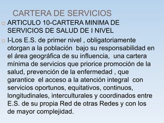 CARTERA DE SERVICIOS
 ARTICULO 10-CARTERA MINIMA DE
SERVICIOS DE SALUD DE I NIVEL
 I-Los E.S. de primer nivel , obligatoriamente
otorgan a la población bajo su responsabilidad en
el área geográfica de su influencia, una cartera
mínima de servicios que priorice promoción de la
salud, prevención de la enfermedad , que
garantice el acceso a la atención integral con
servicios oportunos, equitativos, continuos,
longitudinales, interculturales y coordinados entre
E.S. de su propia Red de otras Redes y con los
de mayor complejidad.
 