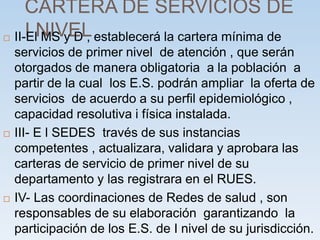 CARTERA DE SERVICIOS DE
I NIVEL
 II-El MS y D , establecerá la cartera mínima de
servicios de primer nivel de atención , que serán
otorgados de manera obligatoria a la población a
partir de la cual los E.S. podrán ampliar la oferta de
servicios de acuerdo a su perfil epidemiológico ,
capacidad resolutiva i física instalada.
 III- E l SEDES través de sus instancias
competentes , actualizara, validara y aprobara las
carteras de servicio de primer nivel de su
departamento y las registrara en el RUES.
 IV- Las coordinaciones de Redes de salud , son
responsables de su elaboración garantizando la
participación de los E.S. de I nivel de su jurisdicción.
 