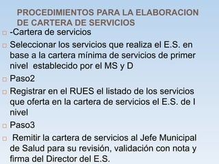 PROCEDIMIENTOS PARA LA ELABORACION
DE CARTERA DE SERVICIOS
 -Cartera de servicios
 Seleccionar los servicios que realiza el E.S. en
base a la cartera mínima de servicios de primer
nivel establecido por el MS y D
 Paso2
 Registrar en el RUES el listado de los servicios
que oferta en la cartera de servicios el E.S. de I
nivel
 Paso3
 Remitir la cartera de servicios al Jefe Municipal
de Salud para su revisión, validación con nota y
firma del Director del E.S.
 