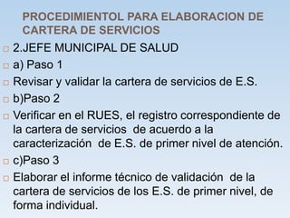 PROCEDIMIENTOL PARA ELABORACION DE
CARTERA DE SERVICIOS
 2.JEFE MUNICIPAL DE SALUD
 a) Paso 1
 Revisar y validar la cartera de servicios de E.S.
 b)Paso 2
 Verificar en el RUES, el registro correspondiente de
la cartera de servicios de acuerdo a la
caracterización de E.S. de primer nivel de atención.
 c)Paso 3
 Elaborar el informe técnico de validación de la
cartera de servicios de los E.S. de primer nivel, de
forma individual.
 