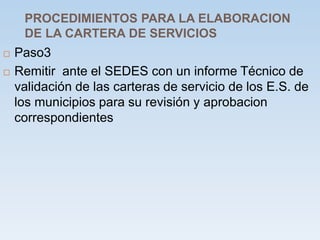 PROCEDIMIENTOS PARA LA ELABORACION
DE LA CARTERA DE SERVICIOS
 Paso3
 Remitir ante el SEDES con un informe Técnico de
validación de las carteras de servicio de los E.S. de
los municipios para su revisión y aprobacion
correspondientes
 