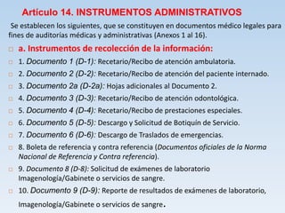 Artículo 14. INSTRUMENTOS ADMINISTRATIVOS
Se establecen los siguientes, que se constituyen en documentos médico legales para
fines de auditorías médicas y administrativas (Anexos 1 al 16).
 a. Instrumentos de recolección de la información:
 1. Documento 1 (D-1): Recetario/Recibo de atención ambulatoria.
 2. Documento 2 (D-2): Recetario/Recibo de atención del paciente internado.
 3. Documento 2a (D-2a): Hojas adicionales al Documento 2.
 4. Documento 3 (D-3): Recetario/Recibo de atención odontológica.
 5. Documento 4 (D-4): Recetario/Recibo de prestaciones especiales.
 6. Documento 5 (D-5): Descargo y Solicitud de Botiquín de Servicio.
 7. Documento 6 (D-6): Descargo de Traslados de emergencias.
 8. Boleta de referencia y contra referencia (Documentos oficiales de la Norma
Nacional de Referencia y Contra referencia).
 9. Documento 8 (D-8): Solicitud de exámenes de laboratorio
Imagenología/Gabinete o servicios de sangre.
 10. Documento 9 (D-9): Reporte de resultados de exámenes de laboratorio,
Imagenología/Gabinete o servicios de sangre.
 