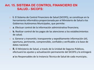 Art. 15. SISTEMA DE CONTROL FINANCIERO EN
SALUD.- SICOFS:
 I. El Sistema de Control Financiero de Salud (SICOFS), se constituye en la
herramienta informática proporcionada por el Ministerio de Salud a los
Gobiernos Autónomos Municipales, que permite:
 a. Efectuar control de la información administrativa financiera;
 b. Realizar control de los pagos de las atenciones a los establecimientos
de salud;
 c. Generar y transmitir, transparente y expeditamente información útil,
oportuna, pertinente, comprensible, confiable y verificable a la base de
datos nacional.
 II. El Ministerio de Salud, a través de la Unidad de Seguros Públicos,
efectuará los ajustes y actualización permanente del SICOFS y lo entregará
a los Responsables de la Instancia Técnica de Salud de cada municipio.
 