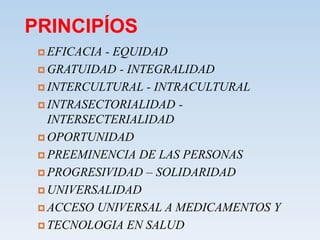 PRINCIPÍOS
 EFICACIA - EQUIDAD
 GRATUIDAD - INTEGRALIDAD
 INTERCULTURAL - INTRACULTURAL
 INTRASECTORIALIDAD -
INTERSECTERIALIDAD
 OPORTUNIDAD
 PREEMINENCIA DE LAS PERSONAS
 PROGRESIVIDAD – SOLIDARIDAD
 UNIVERSALIDAD
 ACCESO UNIVERSAL A MEDICAMENTOS Y
 TECNOLOGIA EN SALUD
 