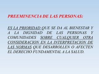 PREEMINENCIA DE LAS PERSONAS:
ES LA PRIORIDAD QUE SE DA AL BIENESTAR Y
A LA DIGNIDAD DE LAS PERSONAS Y
COMUNIDADES SOBRE CUALQUIER OTRA
CONSIDERACION EN LA INTERPRETACION DE
LAS NORMAS QUE DESARROLLEN O AFECTEN
EL DERECHO FUNDAMENTAL A LA SALUD.
 