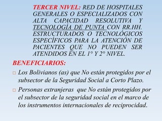 TERCER NIVEL: RED DE HOSPITALES
GENERALES O ESPECIALIZADOS CON
ALTA CAPACIDAD RESOLUTIVA Y
TECNOLOGÍA DE PUNTA CON RR.HH.
ESTRUCTURADOS O TECNOLÓGICOS
ESPECÍFICOS PARA LA ATENCIÓN DE
PACIENTES QUE NO PUEDEN SER
ATENDIDOS EN EL 1° Y 2° NIVEL.
BENEFICIARIOS:
 Los Bolivianos (as) que No están protegidos por el
subsector de la Seguridad Social a Corto Plazo.
 Personas extranjeras que No están protegidos por
el subsector de la seguridad social en el marco de
los instrumentos internacionales de reciprocidad.
 