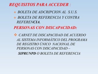 REQUISITOS PARA ACCEDER :
 BOLETA DE ADCRIPCION AL S.U.S.
 BOLETA DE REFERENCIA Y CONTRA
REFERENCIA.
PERSONAS CON DISCAPACIDAD:
 CARNET DE DISCAPACIDAD DE ACUERDO
AL SISTEMA INFORMÁTICO DEL PROGRAMA
DE REGISTRO ÚNICO NACIONAL DE
PERSONAS CON DISCAPACIDAD –
SIPRUNPD O BOLETA DE REFERENCIA
 