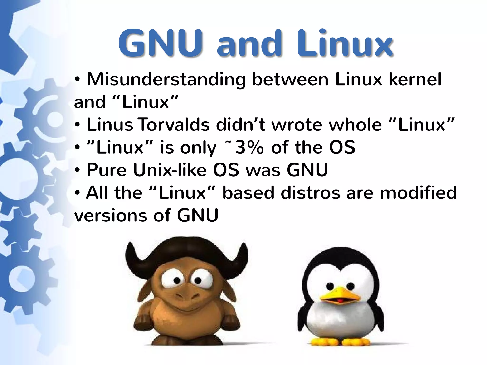 GNU and Linux
• Misunderstanding between Linux kernel
and “Linux”
• Linus Torvalds didn’t wrote whole “Linux”
• “Linux” is only ~3% of the OS
• Pure Unix-like OS was GNU
• All the “Linux” based distros are modified
versions of GNU
 