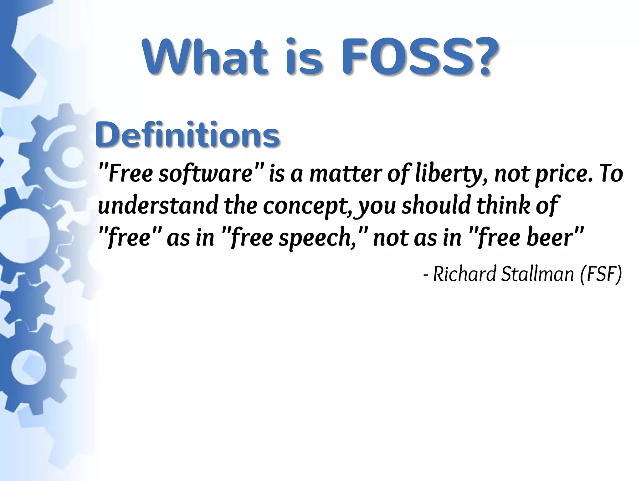 What is FOSS?
Definitions
"Free software" is a matter of liberty, not price. To
understand the concept, you should think of
"free" as in "free speech," not as in "free beer"
                                - Richard Stallman (FSF)
 