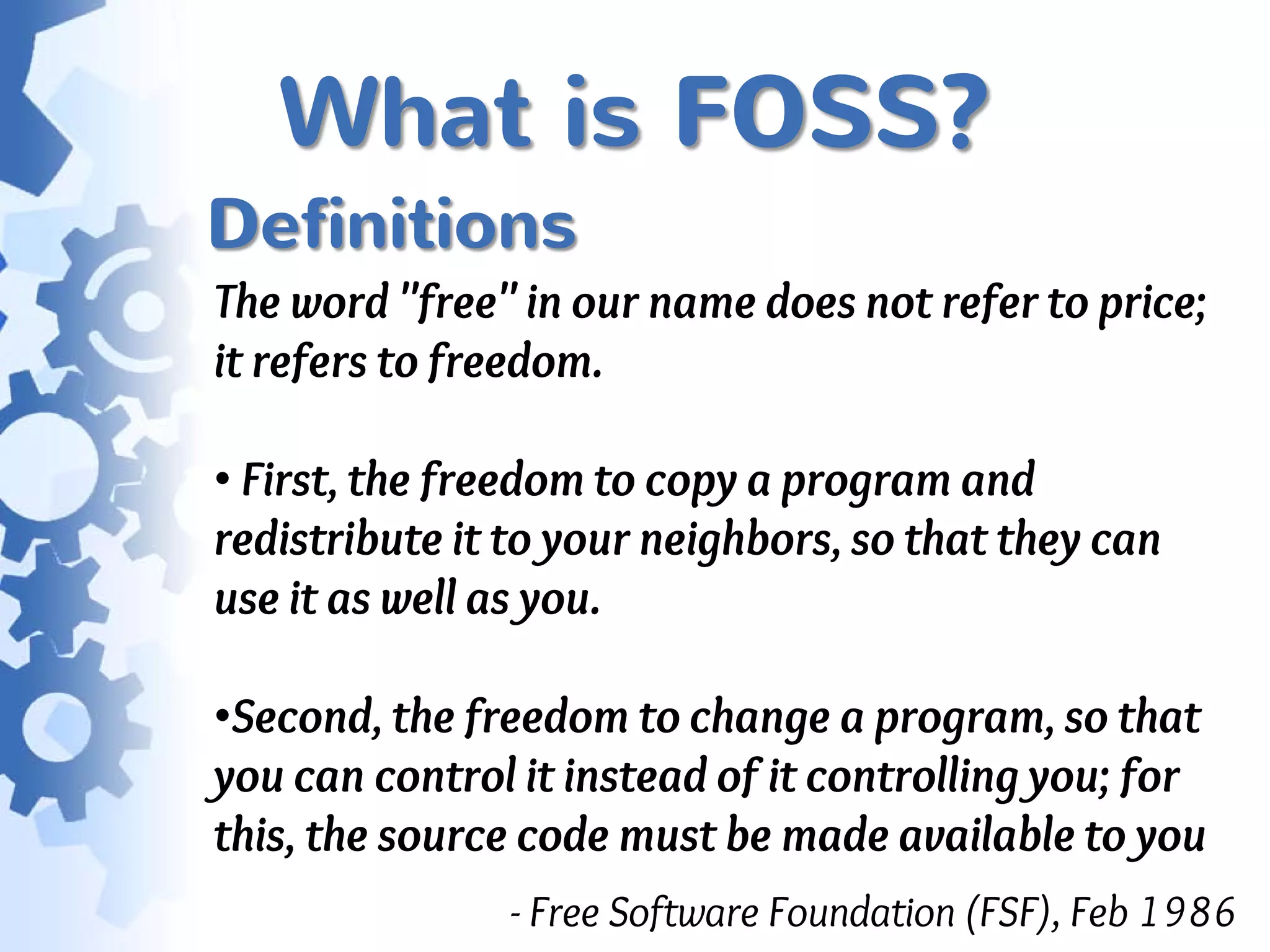 What is FOSS?
Definitions
The word "free" in our name does not refer to price;
it refers to freedom.

• First, the freedom to copy a program and
redistribute it to your neighbors, so that they can
use it as well as you.

•Second, the freedom to change a program, so that
you can control it instead of it controlling you; for
this, the source code must be made available to you
               - Free Software Foundation (FSF), Feb 1986
 