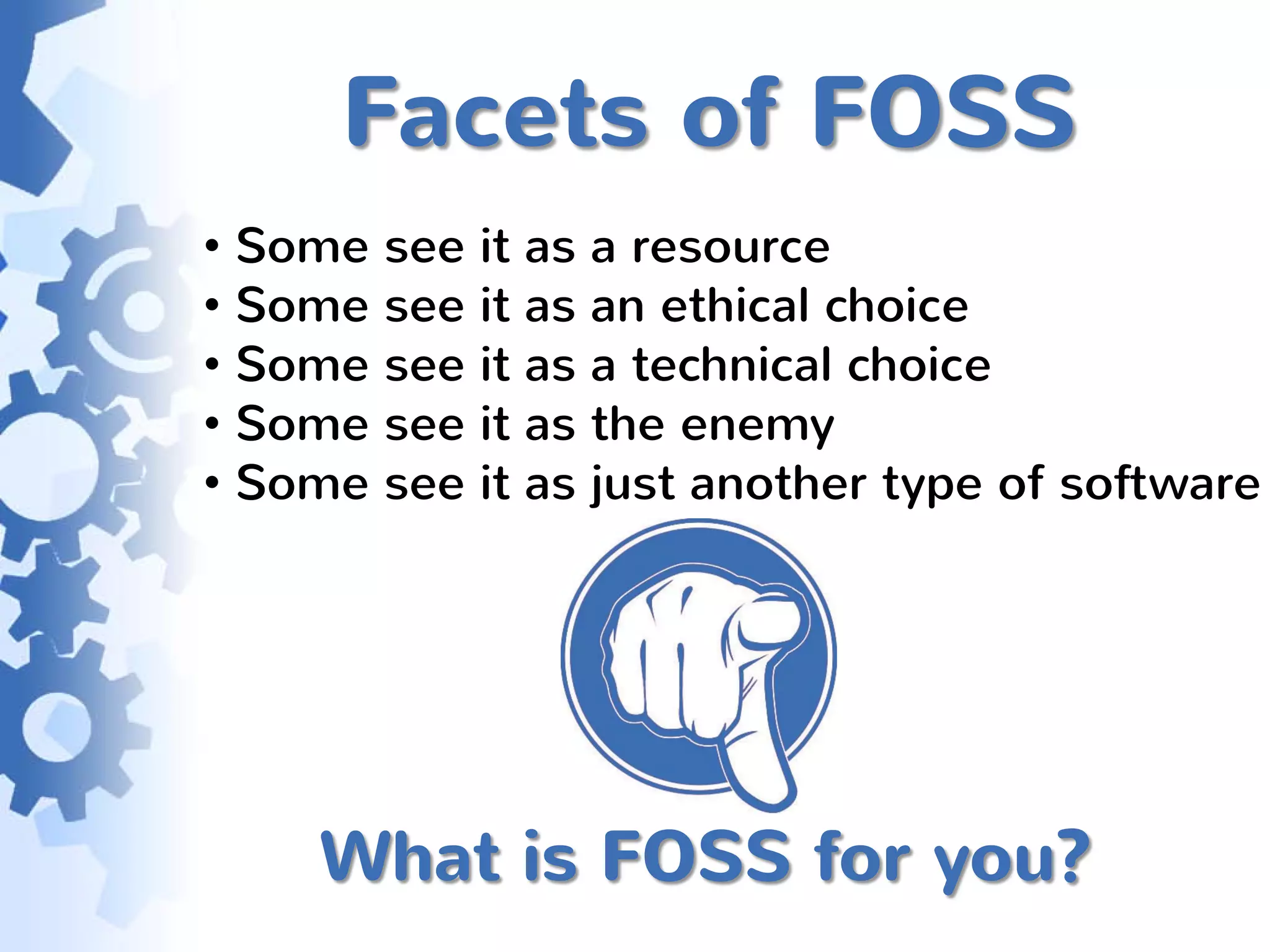 Facets of FOSS
• Some see it as a resource
• Some see it as an ethical choice
• Some see it as a technical choice
• Some see it as the enemy
• Some see it as just another type of software




     What is FOSS for you?
 